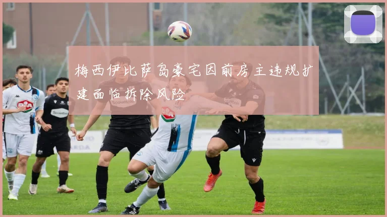 梅西伊比萨岛豪宅因前房主违规扩建面临拆除风险