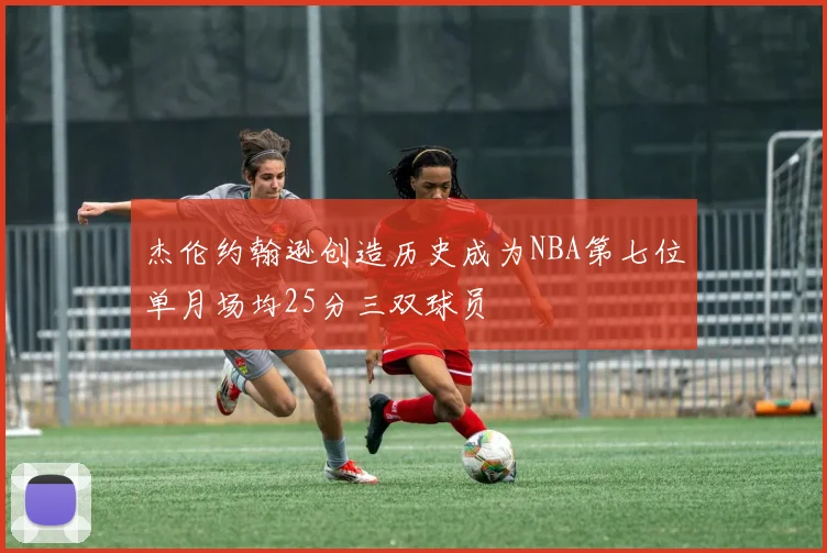 杰伦约翰逊创造历史成为NBA第七位单月场均25分三双球员