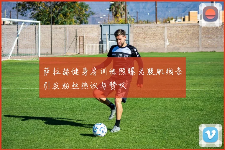 萨拉赫健身房训练照曝光腹肌线条引发粉丝热议与赞叹