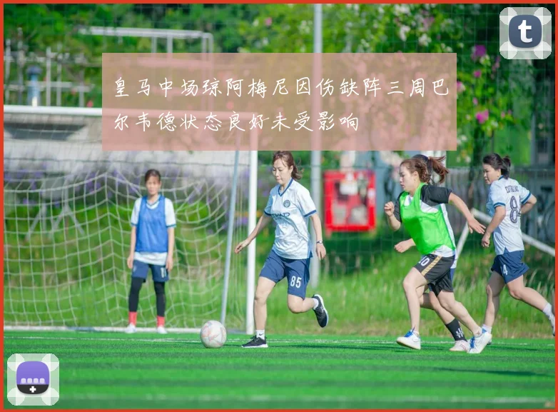 皇马中场琼阿梅尼因伤缺阵三周巴尔韦德状态良好未受影响