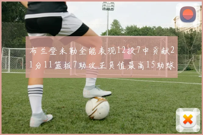 布兰登米勒全能表现12投7中贡献21分11篮板7助攻正负值最高15助球队获胜