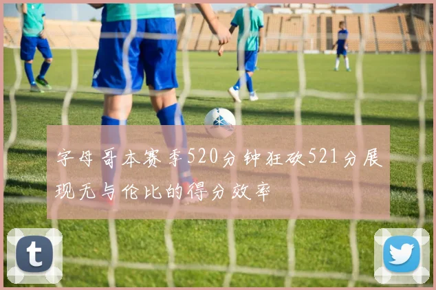 字母哥本赛季520分钟狂砍521分展现无与伦比的得分效率