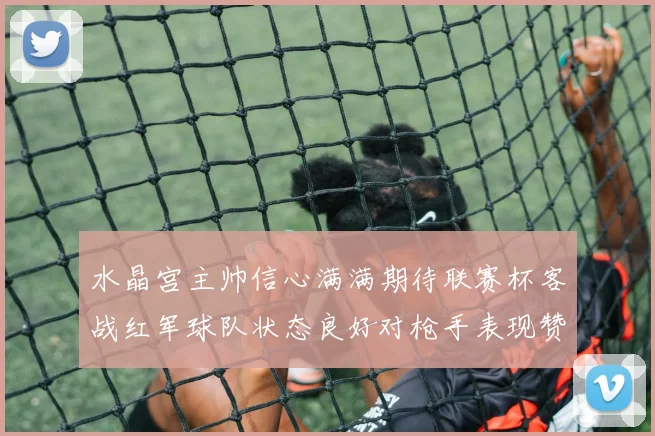 水晶宫主帅信心满满期待联赛杯客战红军球队状态良好对枪手表现赞赏