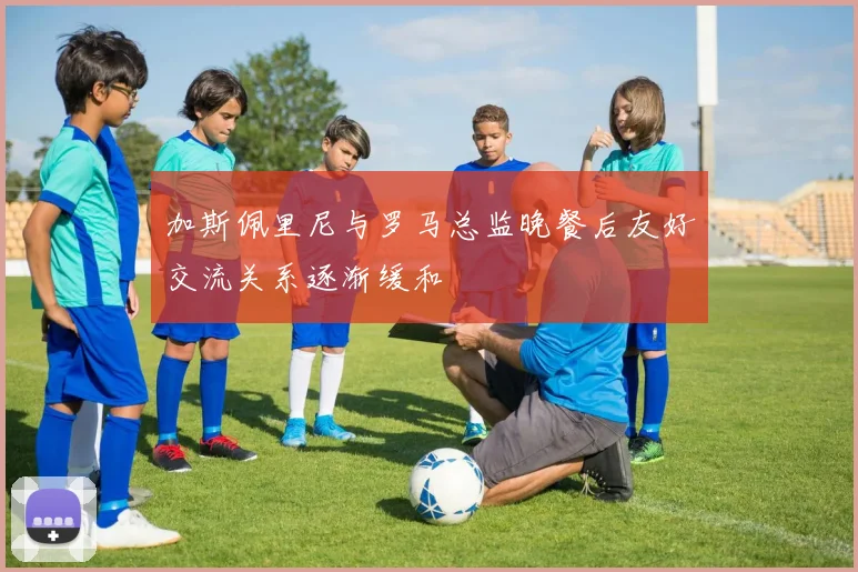加斯佩里尼与罗马总监晚餐后友好交流关系逐渐缓和