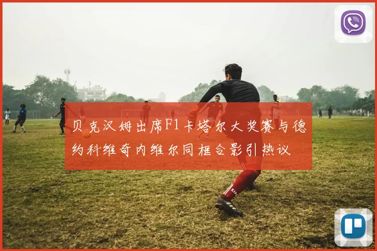 贝克汉姆出席F1卡塔尔大奖赛与德约科维奇内维尔同框合影引热议
