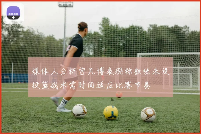 媒体人分析曾凡博表现称教练未设投篮战术需时间适应比赛节奏