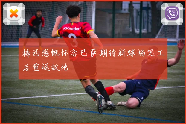 梅西感慨怀念巴萨期待新球场完工后重返故地