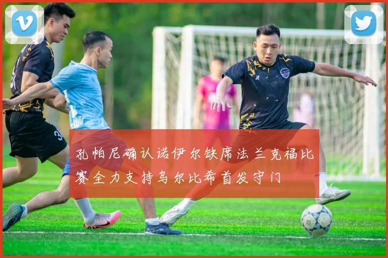 孔帕尼确认诺伊尔缺席法兰克福比赛全力支持乌尔比希首发守门