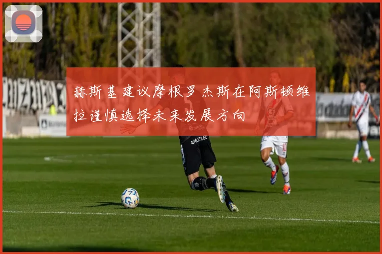赫斯基建议摩根罗杰斯在阿斯顿维拉谨慎选择未来发展方向