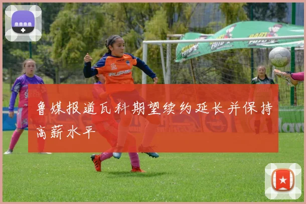 鲁媒报道瓦科期望续约延长并保持高薪水平