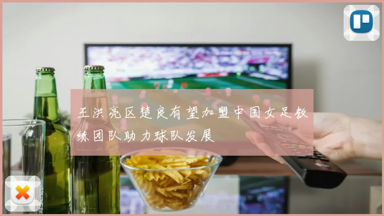 王洪亮区楚良有望加盟中国女足教练团队助力球队发展