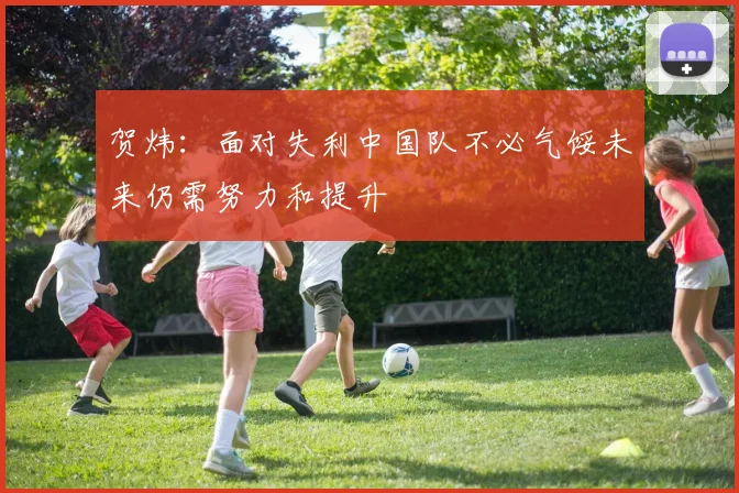 贺炜：面对失利中国队不必气馁未来仍需努力和提升