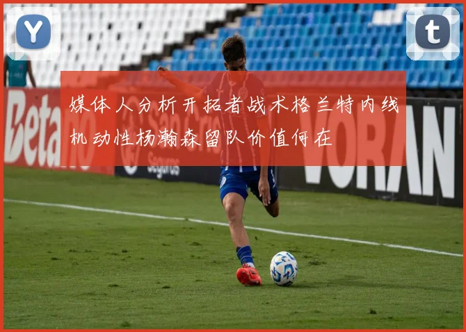 媒体人分析开拓者战术格兰特内线机动性杨瀚森留队价值何在