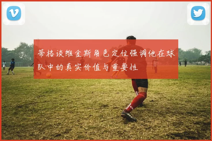 蒂格谈维金斯角色定位强调他在球队中的真实价值与重要性