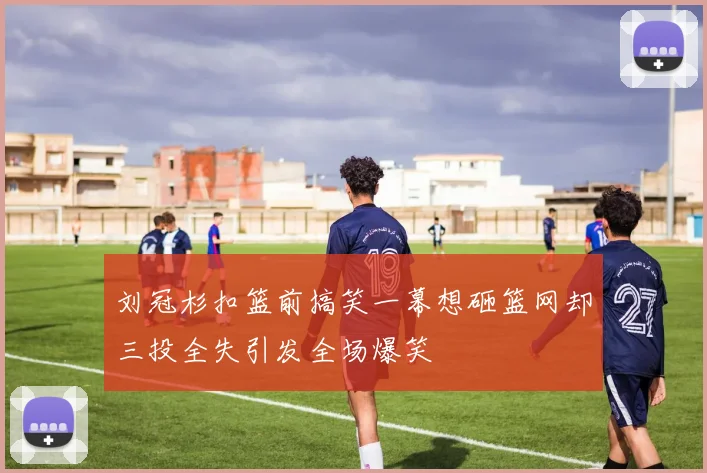 刘冠杉扣篮前搞笑一幕想砸篮网却三投全失引发全场爆笑