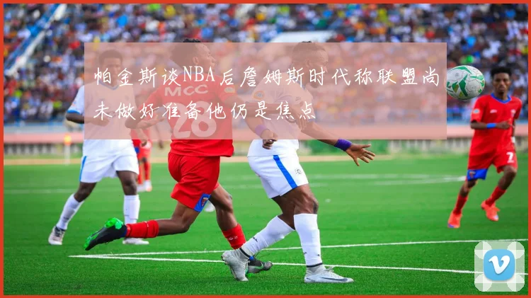帕金斯谈NBA后詹姆斯时代称联盟尚未做好准备他仍是焦点