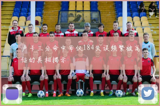 卢卡三分命中率仅184失误频繁被高估的真相揭示