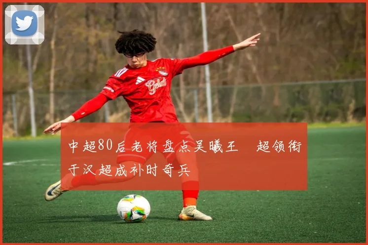 中超80后老将盘点吴曦王燊超领衔于汉超成补时奇兵