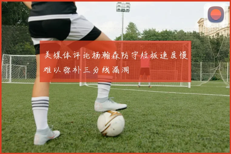 美媒体评论杨瀚森防守短板速度慢难以弥补三分线漏洞