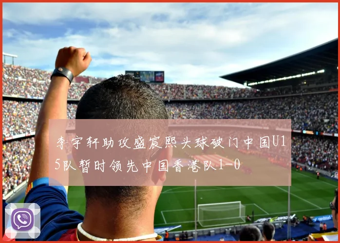 李宇轩助攻盛宸熙头球破门中国U15队暂时领先中国香港队1-0