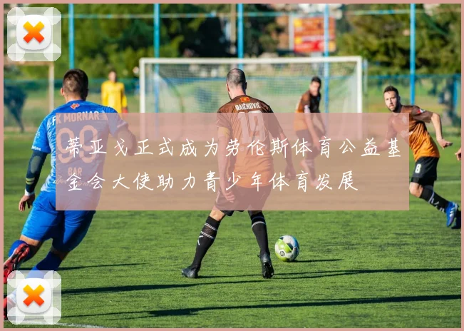 蒂亚戈正式成为劳伦斯体育公益基金会大使助力青少年体育发展