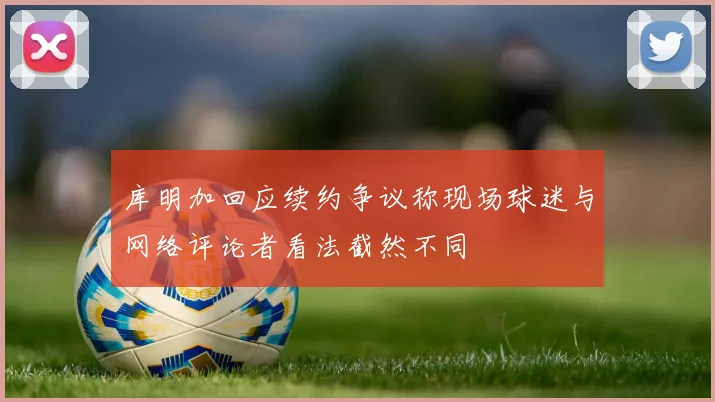 库明加回应续约争议称现场球迷与网络评论者看法截然不同