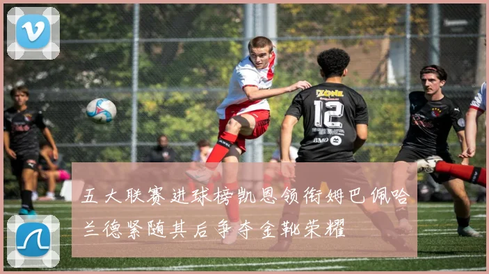 五大联赛进球榜凯恩领衔姆巴佩哈兰德紧随其后争夺金靴荣耀