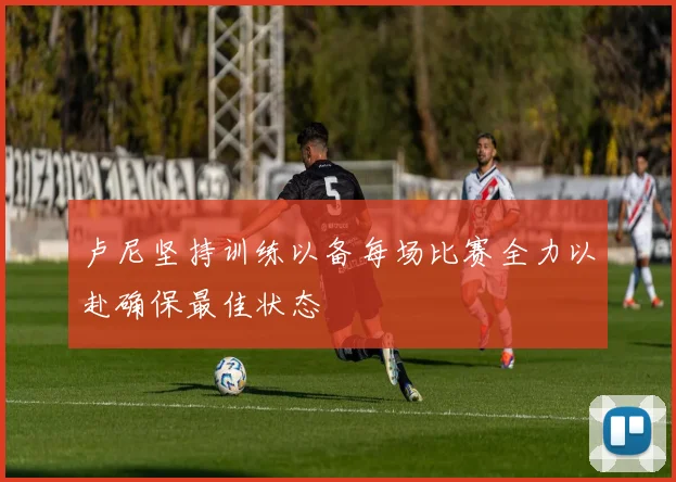 卢尼坚持训练以备每场比赛全力以赴确保最佳状态