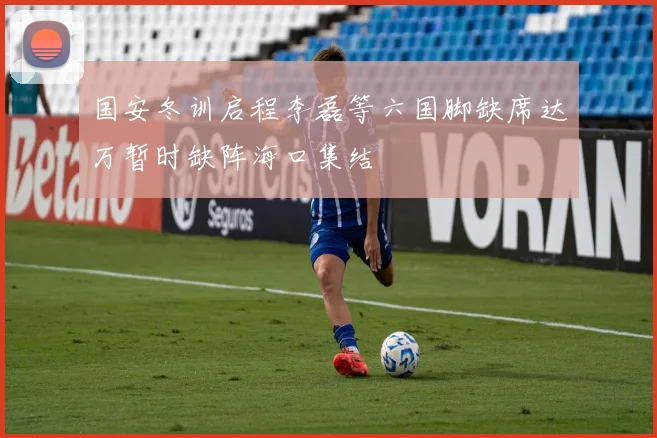 国安冬训启程李磊等六国脚缺席达万暂时缺阵海口集结