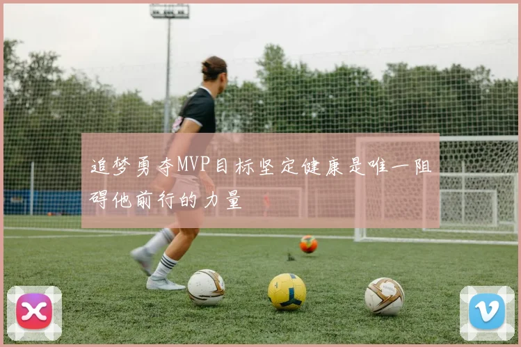 追梦勇夺MVP目标坚定健康是唯一阻碍他前行的力量