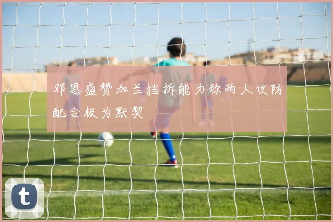 邓恩盛赞加兰挡拆能力称两人攻防配合极为默契