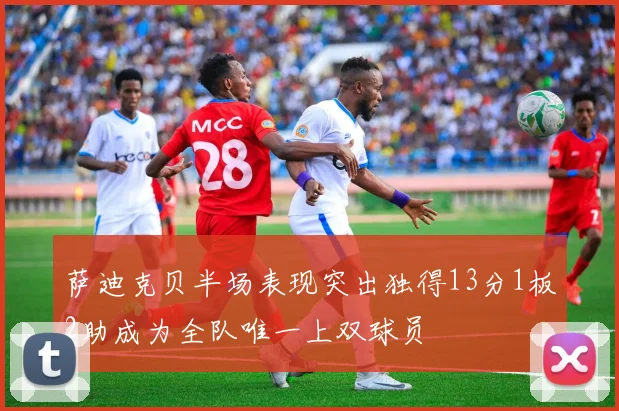 萨迪克贝半场表现突出独得13分1板2助成为全队唯一上双球员