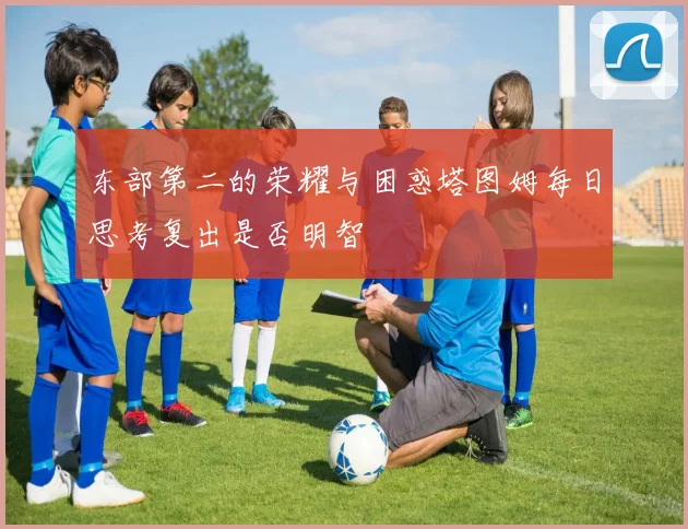 东部第二的荣耀与困惑塔图姆每日思考复出是否明智